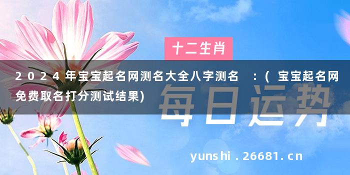 2024年宝宝起名网测名大全八字测名 :(宝宝起名网免费取名打分测试结果)